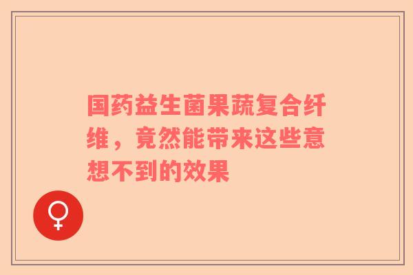 国药益生菌果蔬复合纤维，竟然能带来这些意想不到的效果