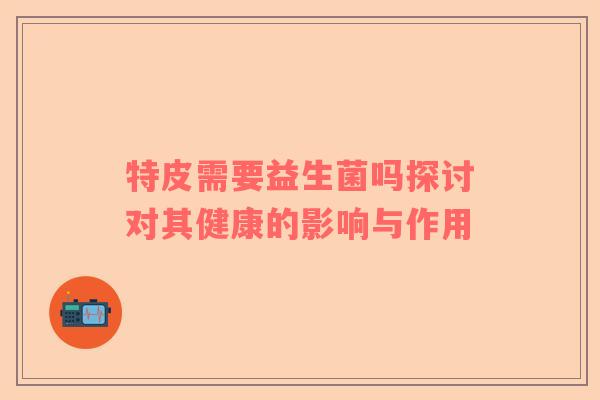 特皮需要益生菌吗探讨对其健康的影响与作用