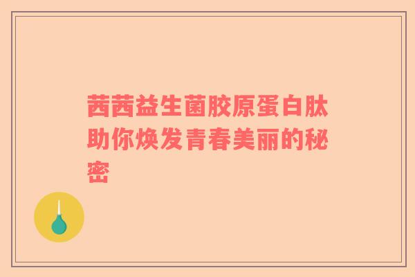 茜茜益生菌胶原蛋白肽助你焕发青春美丽的秘密
