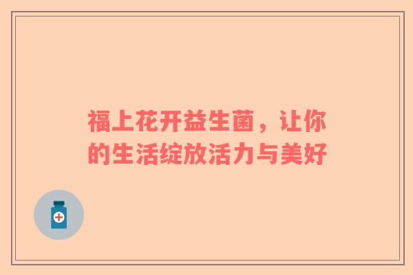 福上花开益生菌，让你的生活绽放活力与美好