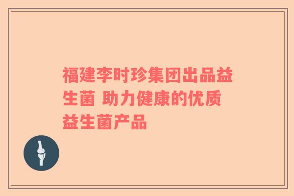 福建李时珍集团出品益生菌 助力健康的优质益生菌产品