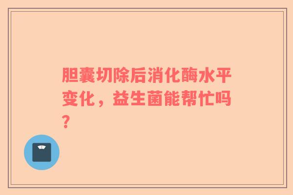 胆囊切除后消化酶水平变化，益生菌能帮忙吗？