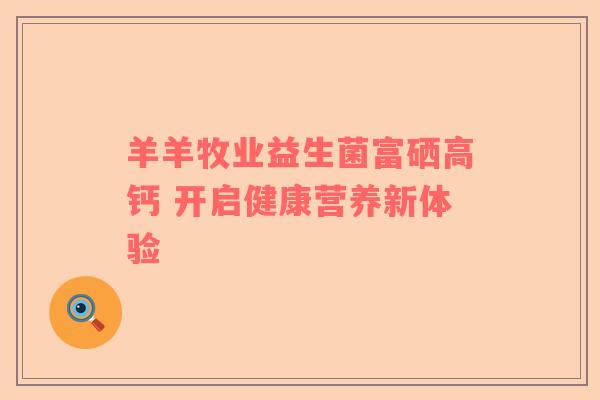 羊羊牧业益生菌富硒高钙 开启健康营养新体验
