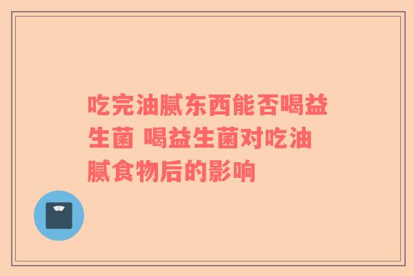 吃完油腻东西能否喝益生菌 喝益生菌对吃油腻食物后的影响