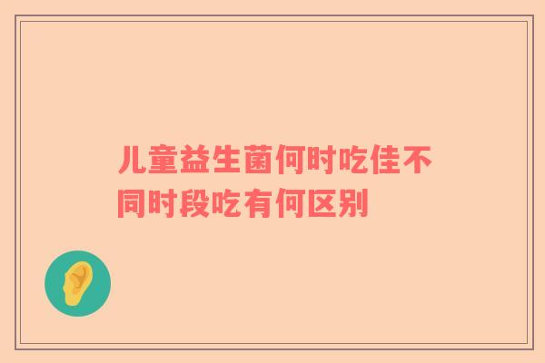 儿童益生菌何时吃佳不同时段吃有何区别
