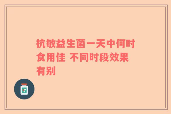 抗敏益生菌一天中何时食用佳 不同时段效果有别