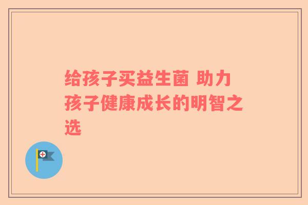 给孩子买益生菌 助力孩子健康成长的明智之选