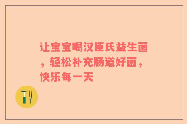 让宝宝喝汉臣氏益生菌，轻松补充肠道好菌，快乐每一天