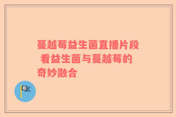 蔓越莓益生菌直播片段 看益生菌与蔓越莓的奇妙融合