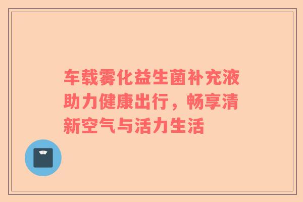 车载雾化益生菌补充液助力健康出行，畅享清新空气与活力生活