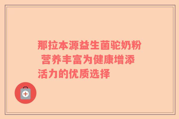 那拉本源益生菌驼奶粉 营养丰富为健康增添活力的优质选择