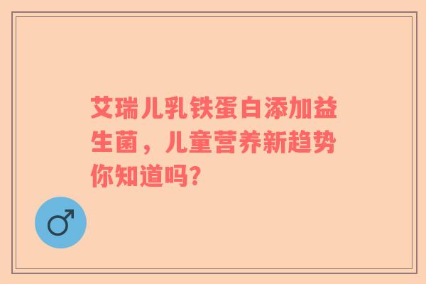 艾瑞儿乳铁蛋白添加益生菌，儿童营养新趋势你知道吗？