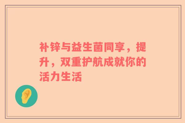 补锌与益生菌同享，提升，双重护航成就你的活力生活