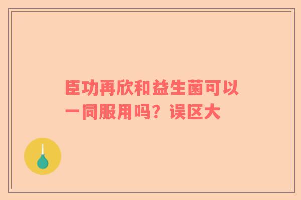 臣功再欣和益生菌可以一同服用吗？误区大