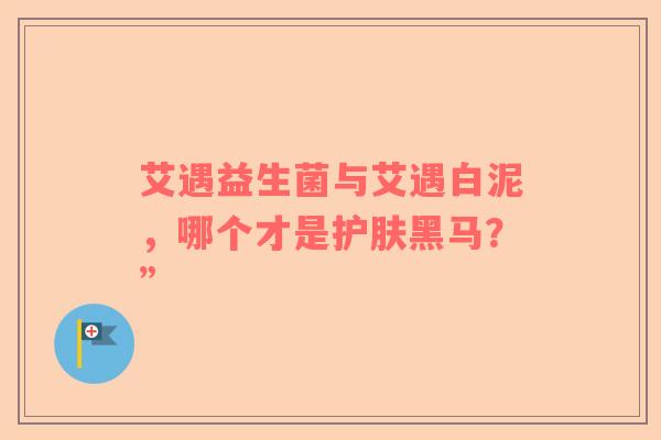 艾遇益生菌与艾遇白泥，哪个才是护肤黑马？”