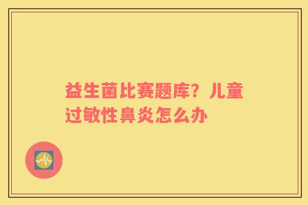 益生菌比赛题库？儿童过敏性鼻炎怎么办