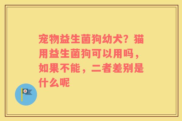 宠物益生菌狗幼犬？猫用益生菌狗可以用吗，如果不能，二者差别是什么呢