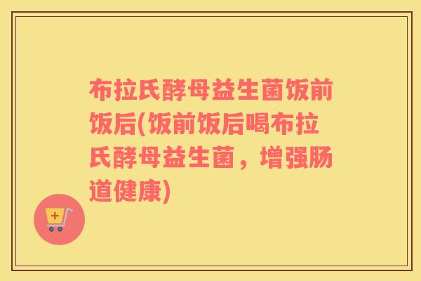 布拉氏酵母益生菌饭前饭后(饭前饭后喝布拉氏酵母益生菌，增强肠道健康)