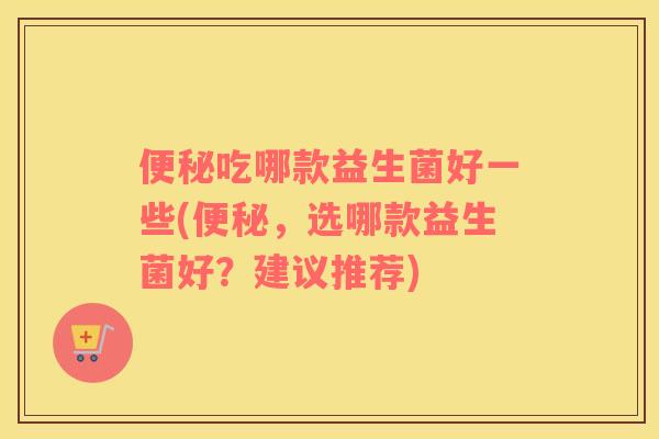 便秘吃哪款益生菌好一些(便秘，选哪款益生菌好？建议推荐)