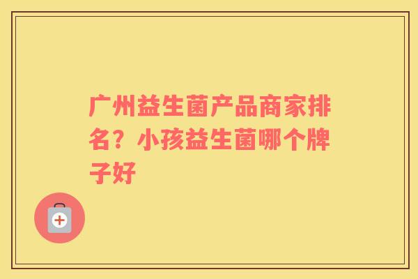 广州益生菌产品商家排名?小孩益生菌哪个牌子好 广州益生菌产品商家排名?小孩益生菌哪个牌子好