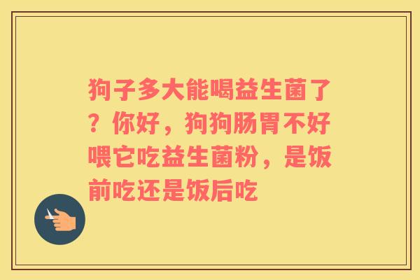 狗子多大能喝益生菌了？你好，狗狗肠胃不好喂它吃益生菌粉，是饭前吃还是饭后吃