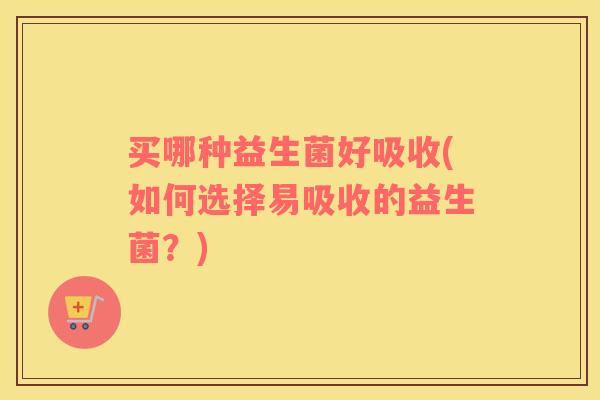 买哪种益生菌好吸收(如何选择易吸收的益生菌？)