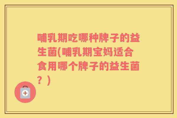 哺乳期吃哪种牌子的益生菌(哺乳期宝妈适合食用哪个牌子的益生菌？)