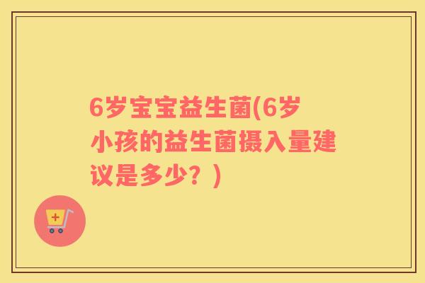 6岁宝宝益生菌(6岁小孩的益生菌摄入量建议是多少？)
