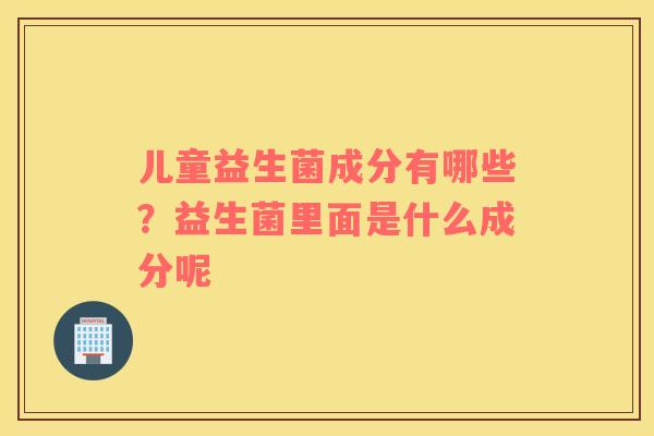 儿童益生菌成分有哪些？益生菌里面是什么成分呢