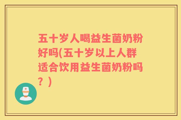五十岁人喝益生菌奶粉好吗(五十岁以上人群适合饮用益生菌奶粉吗？)