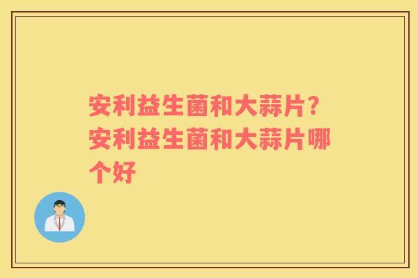 安利益生菌和大蒜片？安利益生菌和大蒜片哪个好