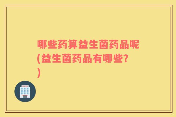 哪些药算益生菌药品呢(益生菌药品有哪些？)