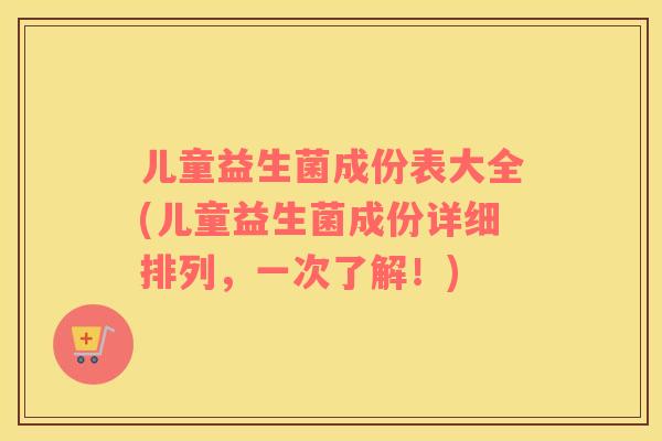 儿童益生菌成份表大全(儿童益生菌成份详细排列，一次了解！)