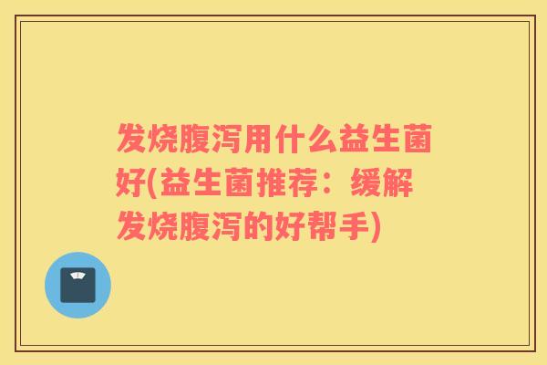 发烧腹泻用什么益生菌好(益生菌推荐：缓解发烧腹泻的好帮手)