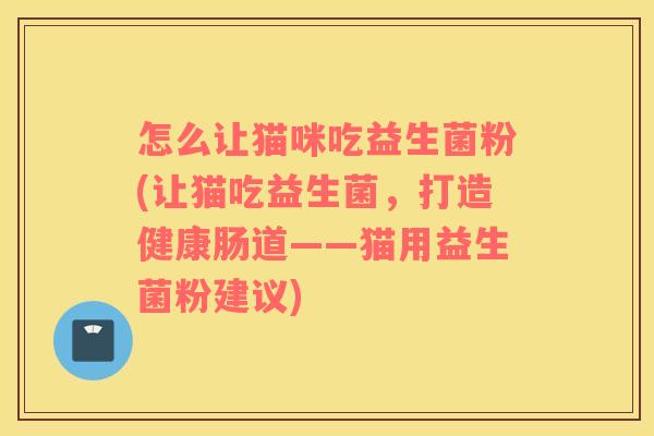 怎么让猫咪吃益生菌粉(让猫吃益生菌，打造健康肠道——猫用益生菌粉建议)