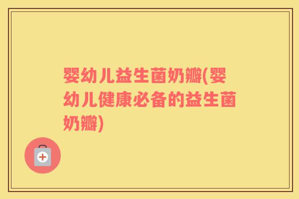 婴幼儿益生菌奶瓣(婴幼儿健康必备的益生菌奶瓣)