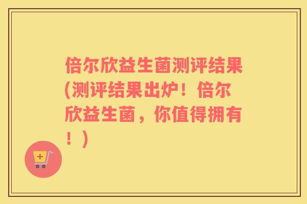 倍尔欣益生菌测评结果(测评结果出炉！倍尔欣益生菌，你值得拥有！)
