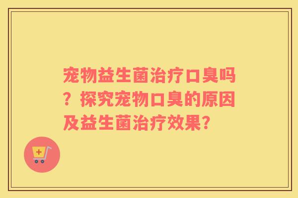 宠物益生菌治疗口臭吗？探究宠物口臭的原因及益生菌治疗效果？