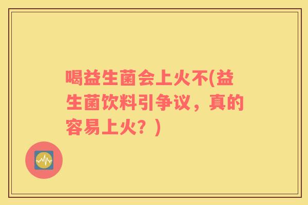 喝益生菌会上火不(益生菌饮料引争议，真的容易上火？)