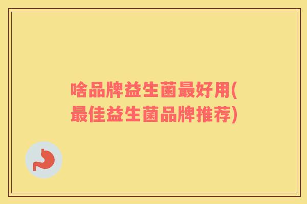 啥品牌益生菌最好用(最佳益生菌品牌推荐)