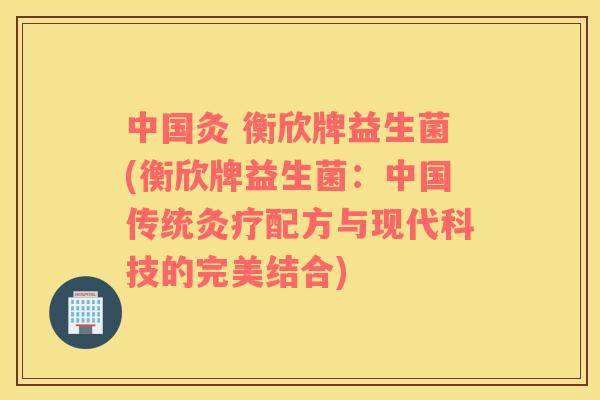 中国灸 衡欣牌益生菌(衡欣牌益生菌：中国传统灸疗配方与现代科技的完美结合)