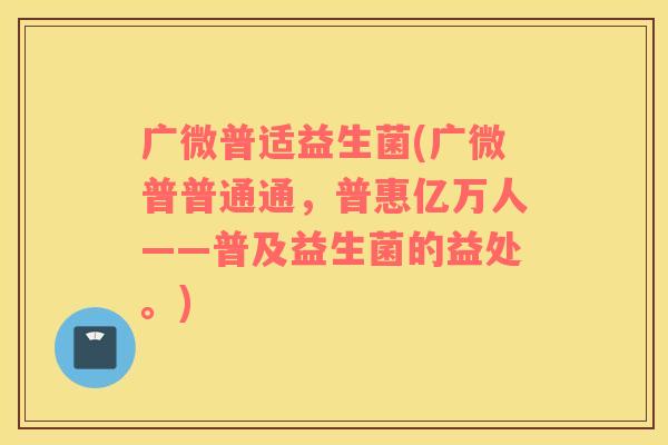 广微普适益生菌(广微普普通通，普惠亿万人——普及益生菌的益处。)