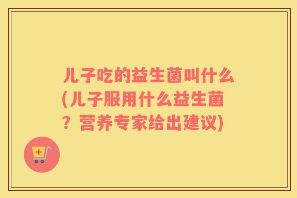 儿子吃的益生菌叫什么(儿子服用什么益生菌？营养专家给出建议)
