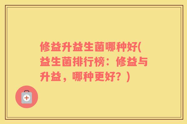 修益升益生菌哪种好(益生菌排行榜：修益与升益，哪种更好？)