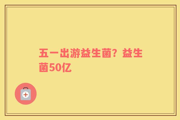 五一出游益生菌?益生菌50亿 五一出游益生菌?益生菌50亿