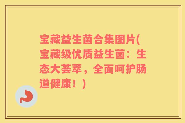宝藏益生菌合集图片(宝藏级优质益生菌：生态大荟萃，全面呵护肠道健康！)