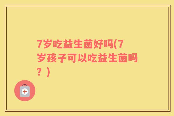 7岁吃益生菌好吗(7岁孩子可以吃益生菌吗？)