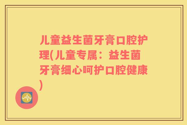 儿童益生菌牙膏口腔护理(儿童专属：益生菌牙膏细心呵护口腔健康)