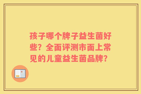 孩子哪个牌子益生菌好些？全面评测市面上常见的儿童益生菌品牌？