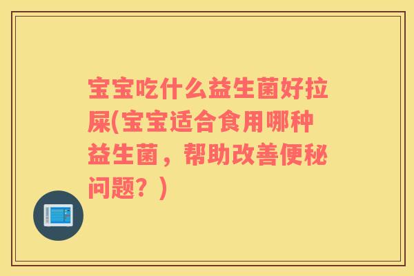 宝宝吃什么益生菌好拉屎(宝宝适合食用哪种益生菌，帮助改善便秘问题？)